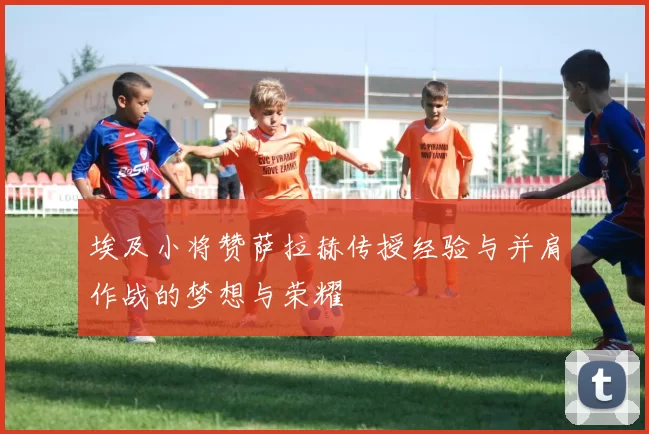 埃及小将赞萨拉赫传授经验与并肩作战的梦想与荣耀